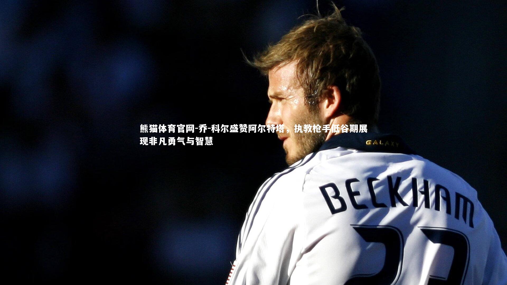 熊猫体育官网-乔-科尔盛赞阿尔特塔，执教枪手低谷期展现非凡勇气与智慧